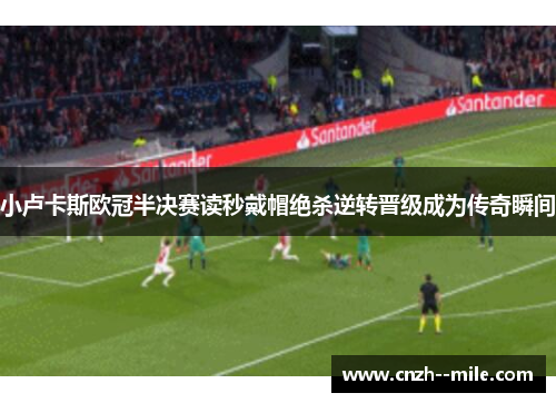 小卢卡斯欧冠半决赛读秒戴帽绝杀逆转晋级成为传奇瞬间