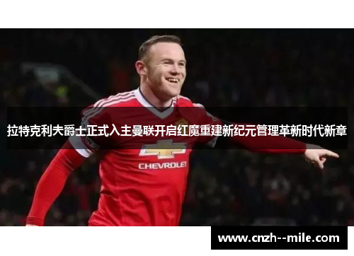 拉特克利夫爵士正式入主曼联开启红魔重建新纪元管理革新时代新章