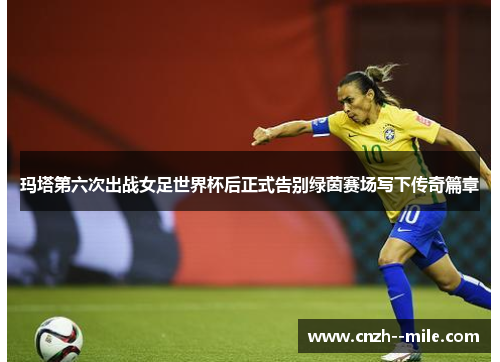 玛塔第六次出战女足世界杯后正式告别绿茵赛场写下传奇篇章